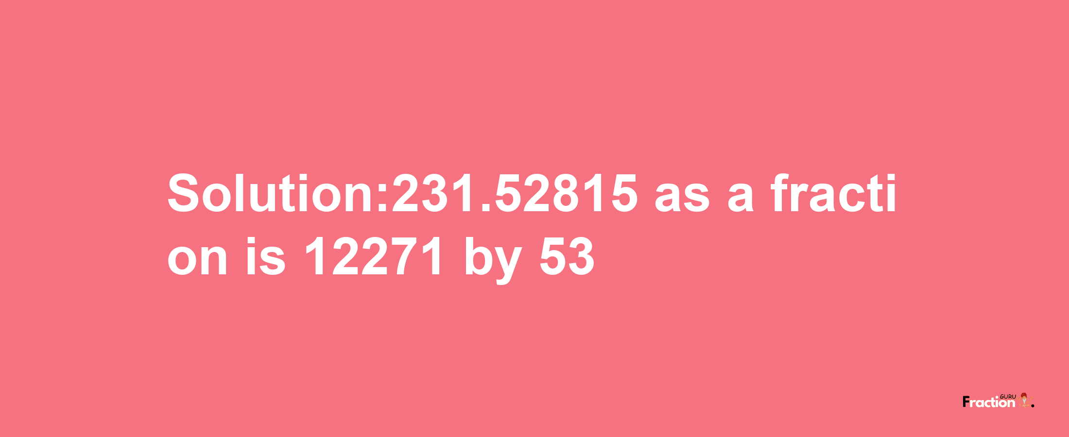 Solution:231.52815 as a fraction is 12271/53