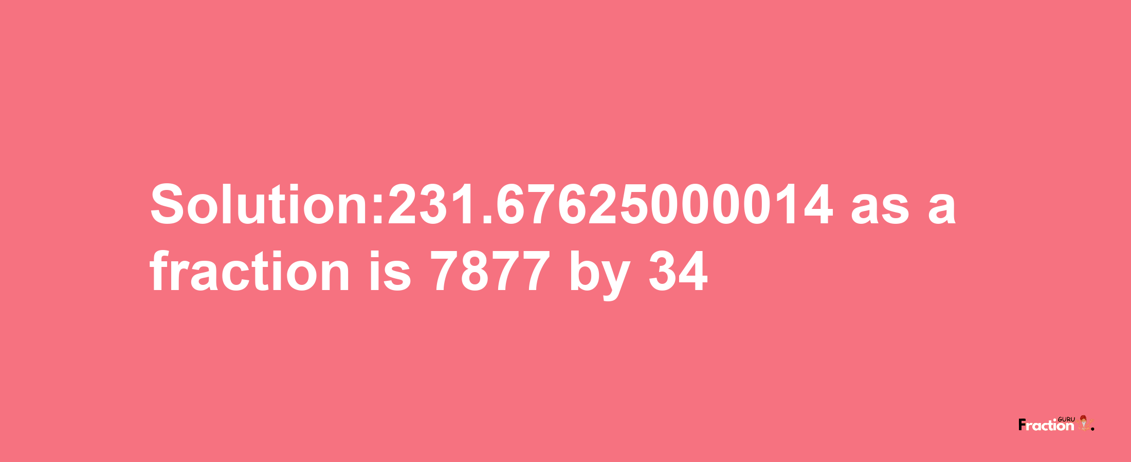 Solution:231.67625000014 as a fraction is 7877/34