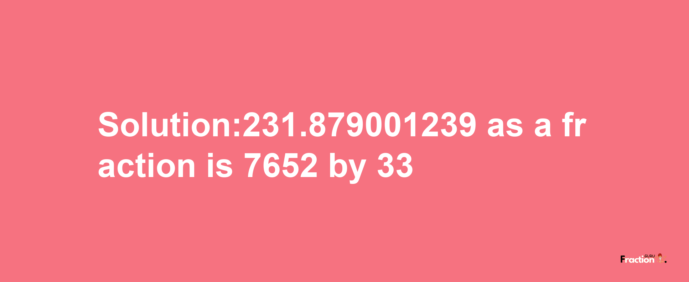 Solution:231.879001239 as a fraction is 7652/33