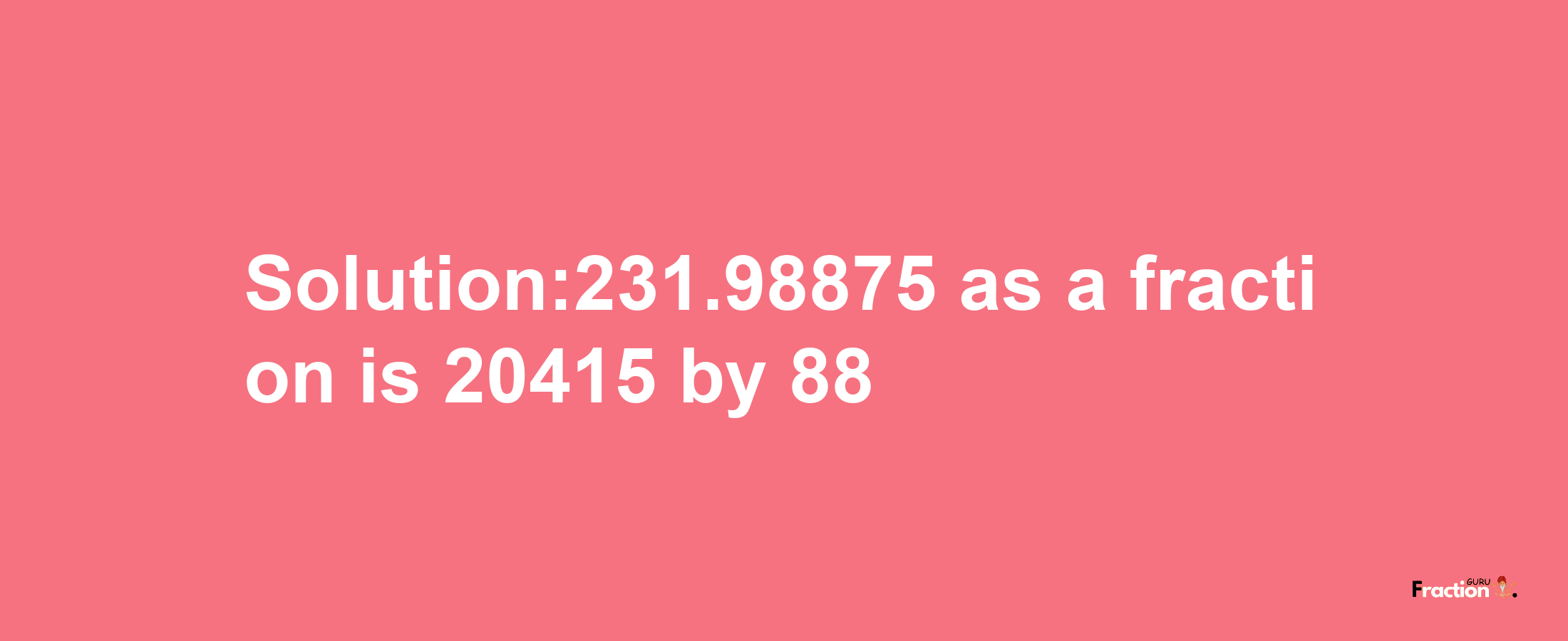 Solution:231.98875 as a fraction is 20415/88