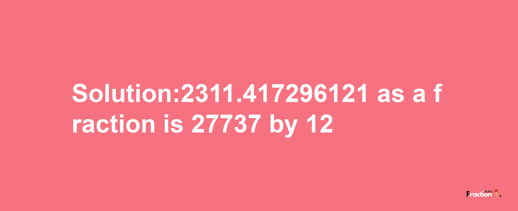 Solution:2311.417296121 as a fraction is 27737/12