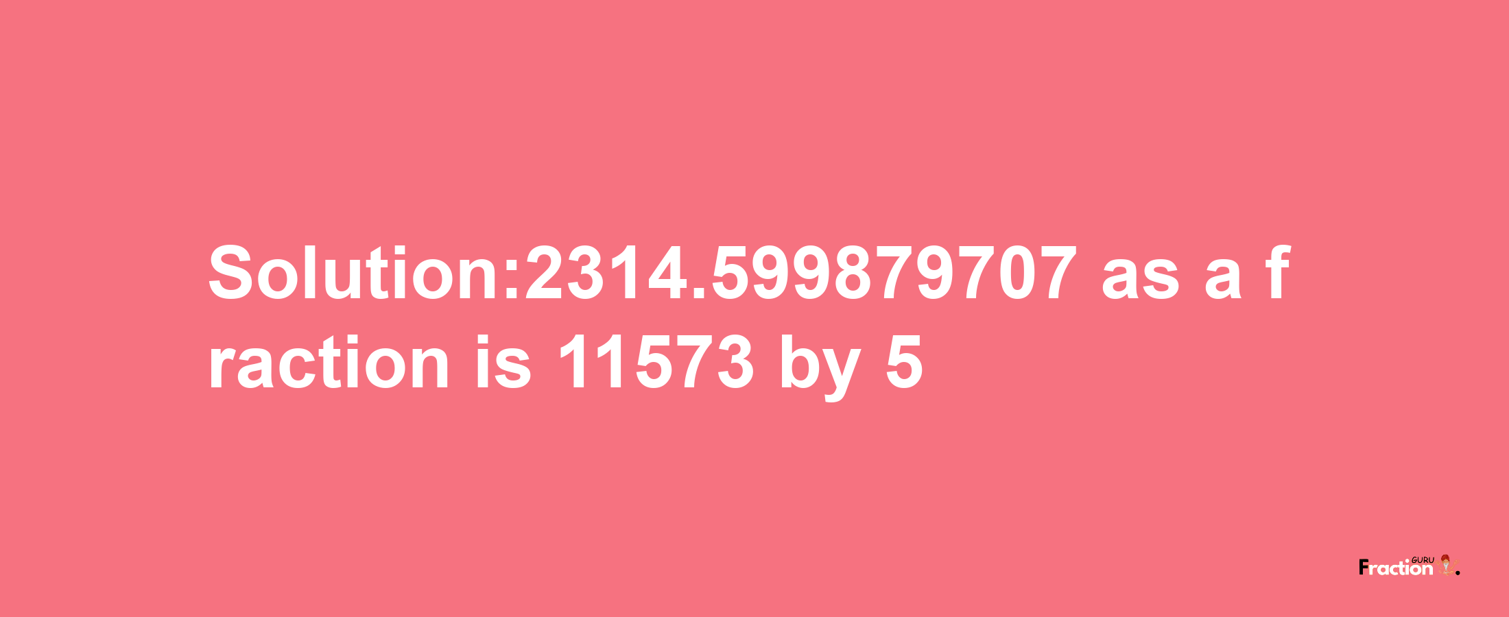 Solution:2314.599879707 as a fraction is 11573/5