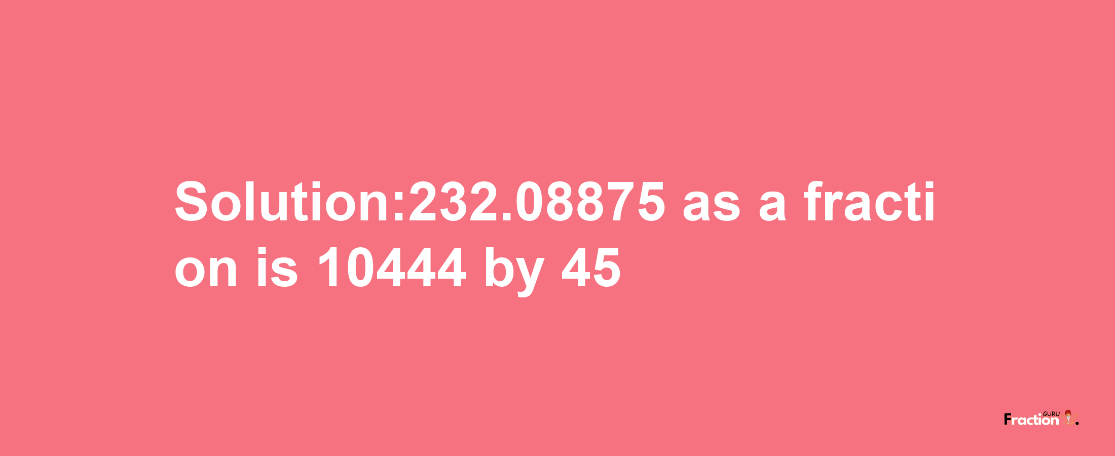 Solution:232.08875 as a fraction is 10444/45