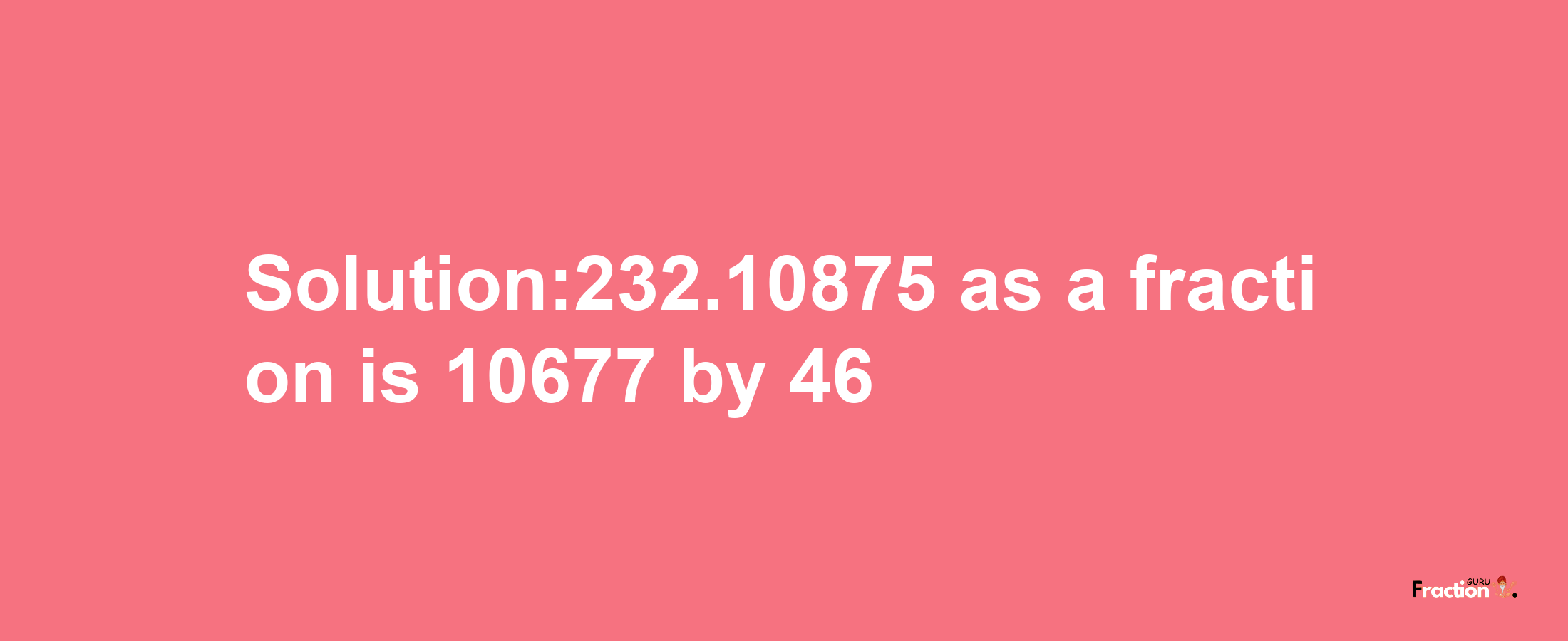 Solution:232.10875 as a fraction is 10677/46