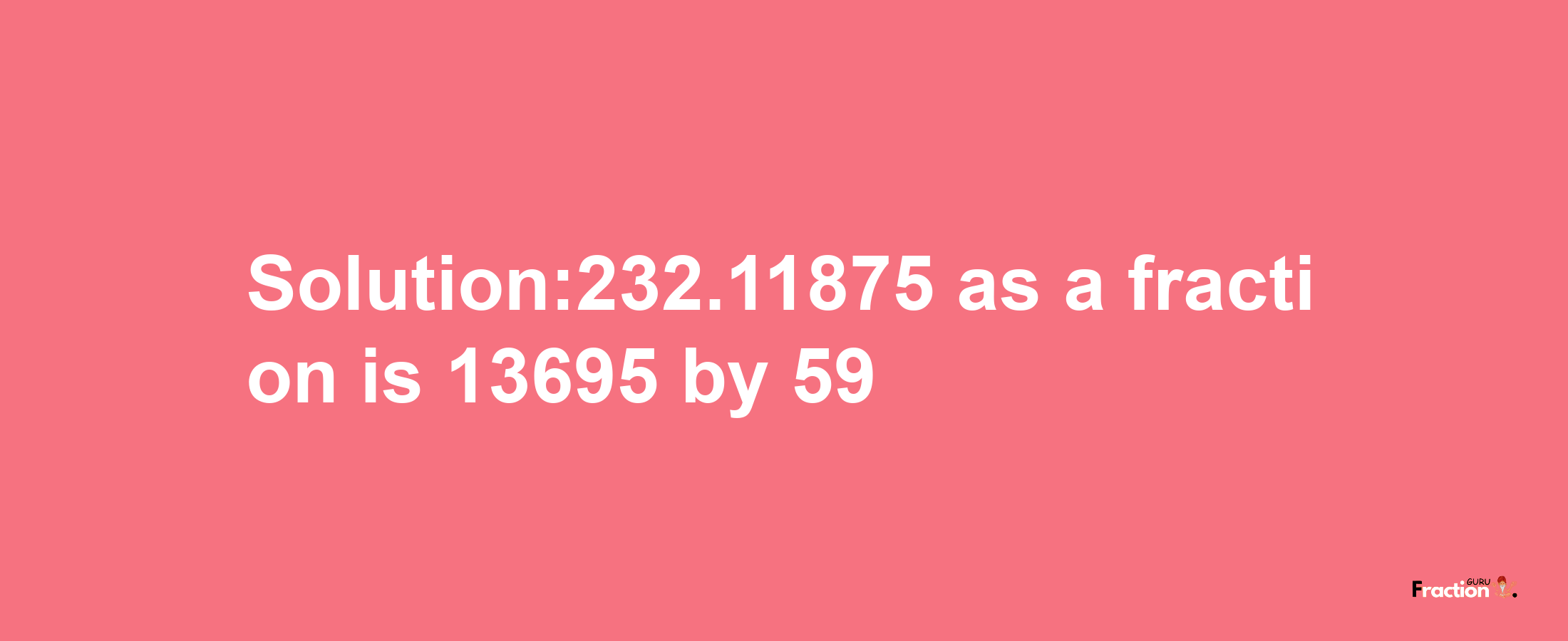 Solution:232.11875 as a fraction is 13695/59