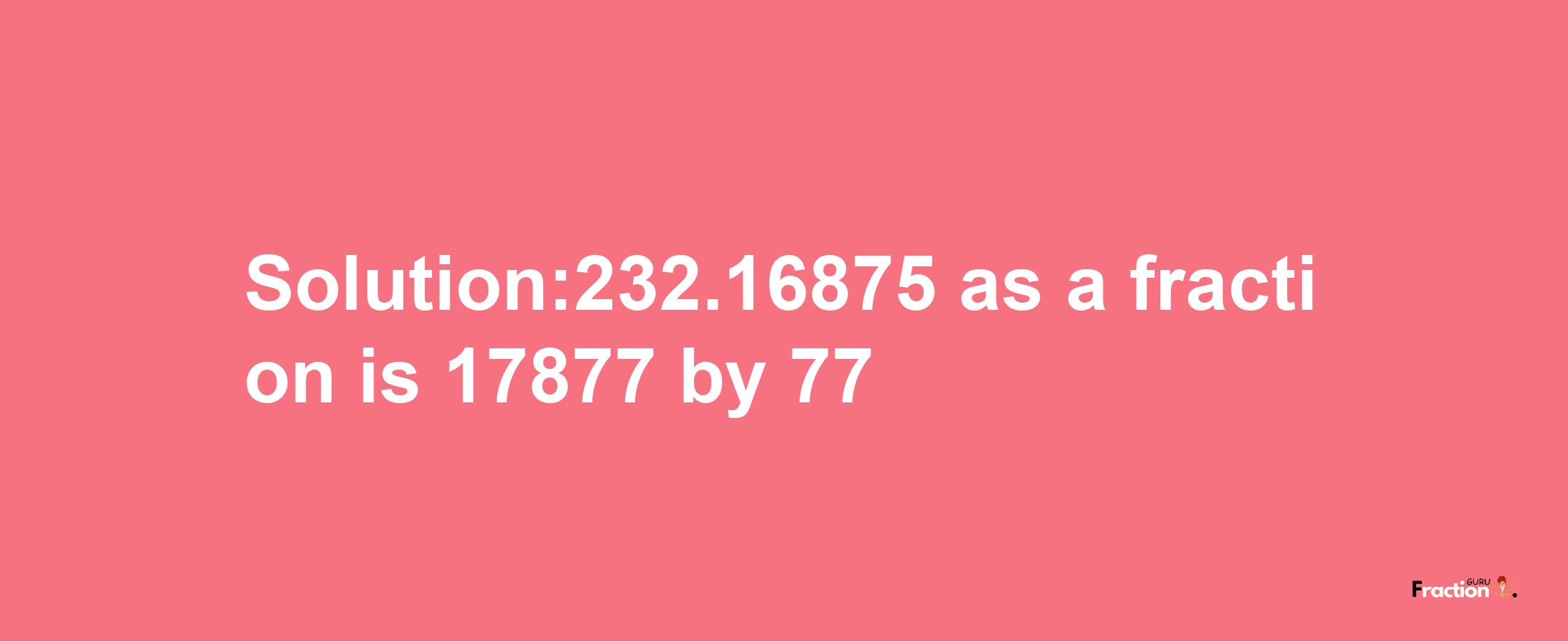 Solution:232.16875 as a fraction is 17877/77