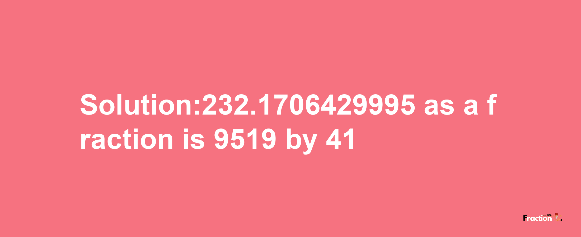 Solution:232.1706429995 as a fraction is 9519/41