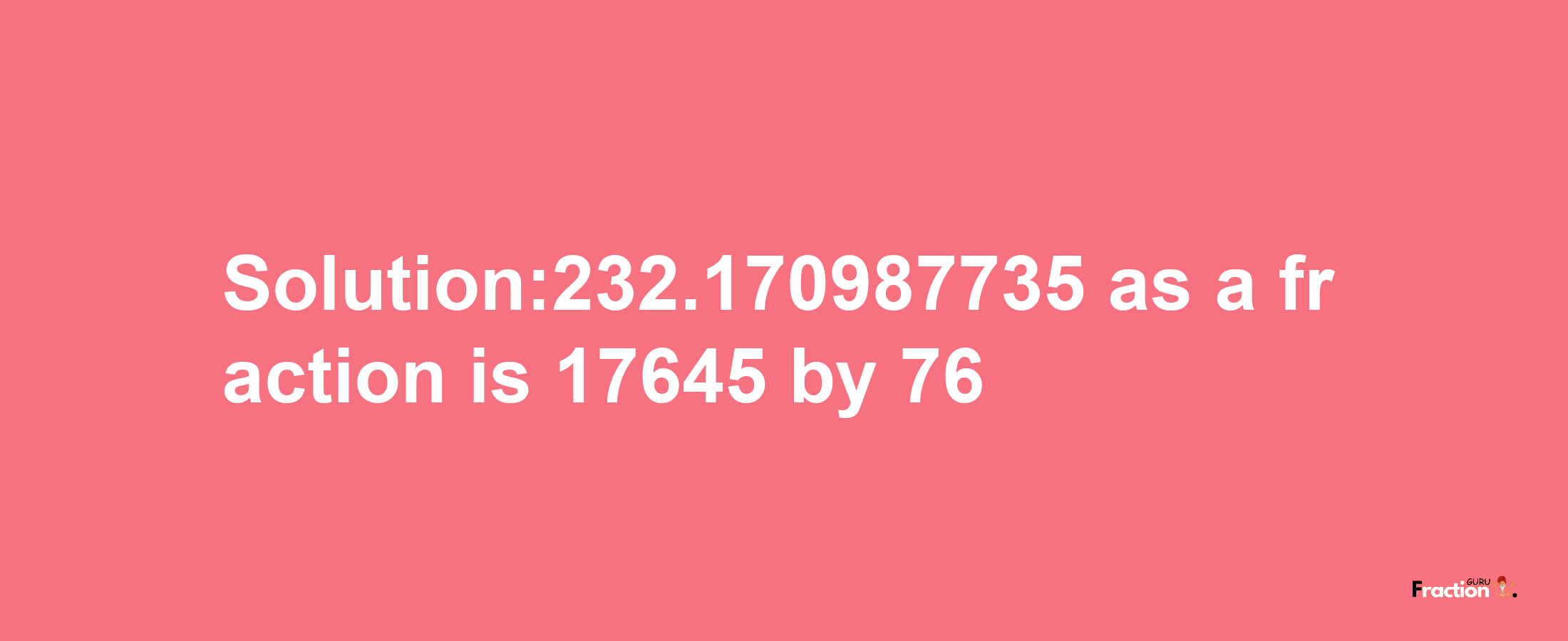 Solution:232.170987735 as a fraction is 17645/76