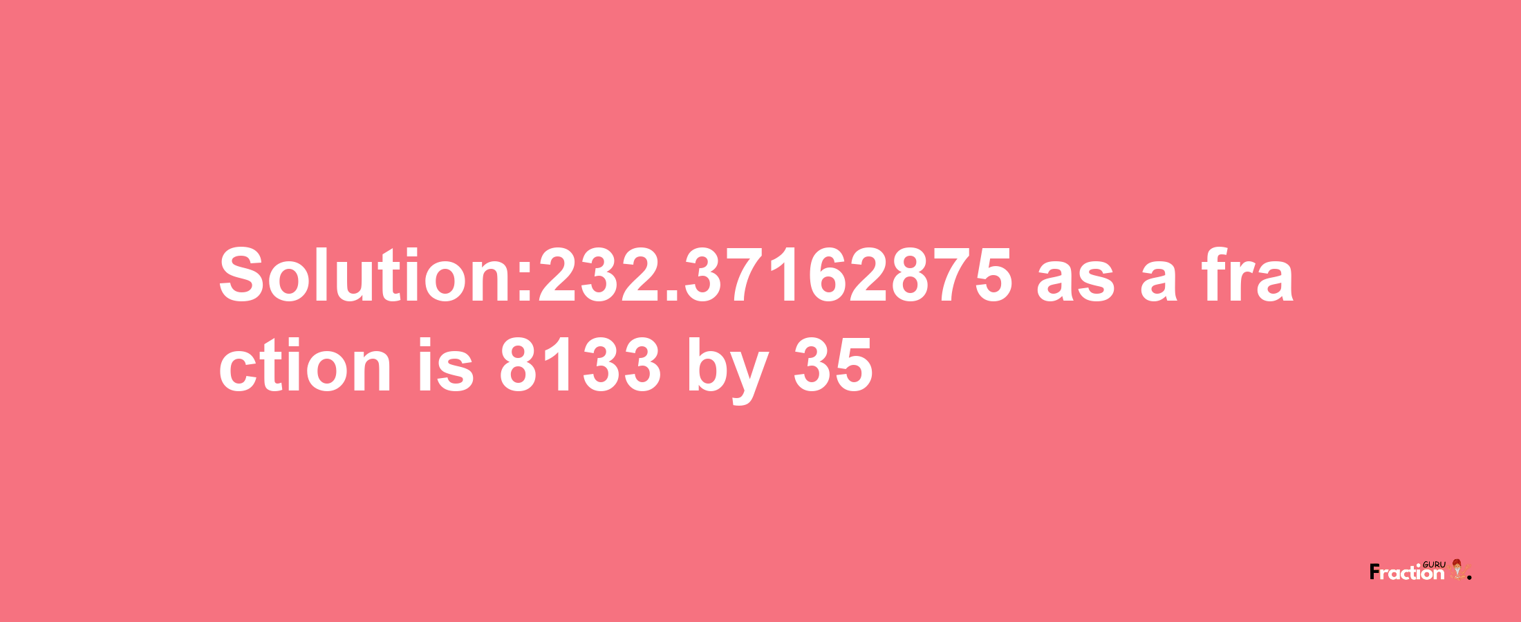 Solution:232.37162875 as a fraction is 8133/35