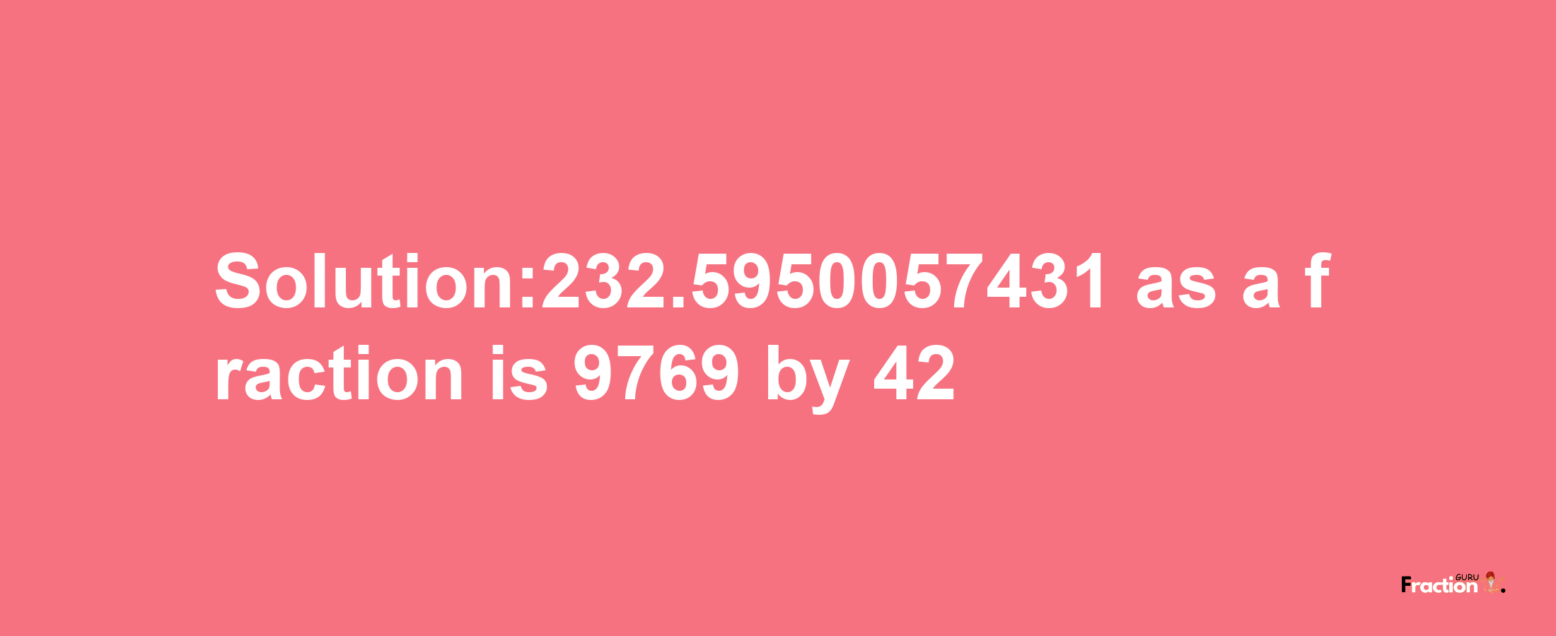 Solution:232.5950057431 as a fraction is 9769/42