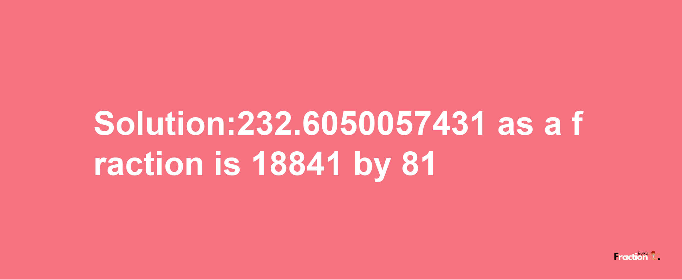 Solution:232.6050057431 as a fraction is 18841/81