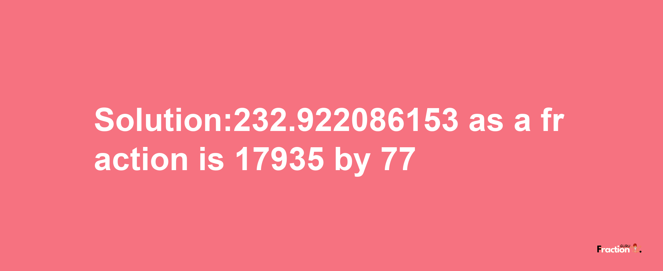 Solution:232.922086153 as a fraction is 17935/77