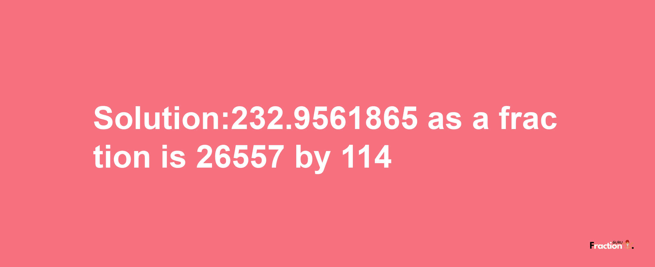 Solution:232.9561865 as a fraction is 26557/114