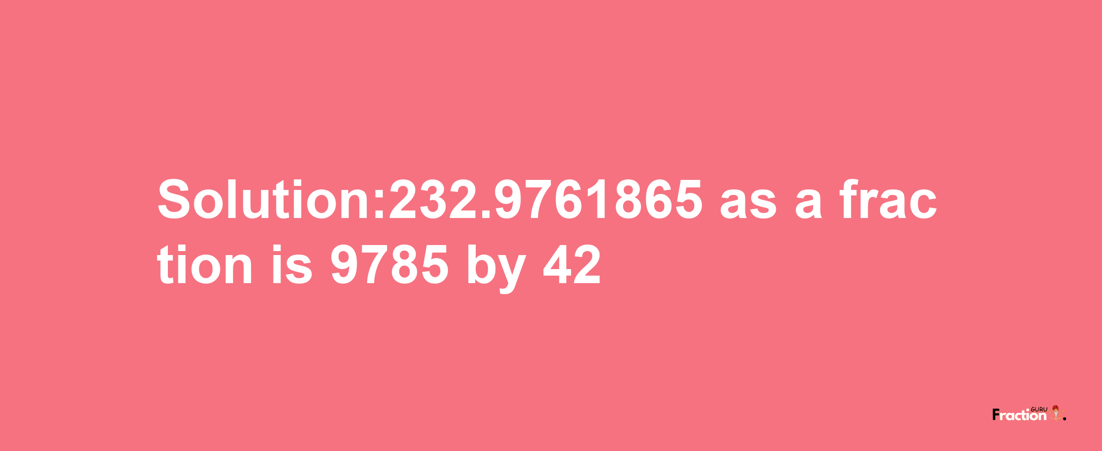 Solution:232.9761865 as a fraction is 9785/42