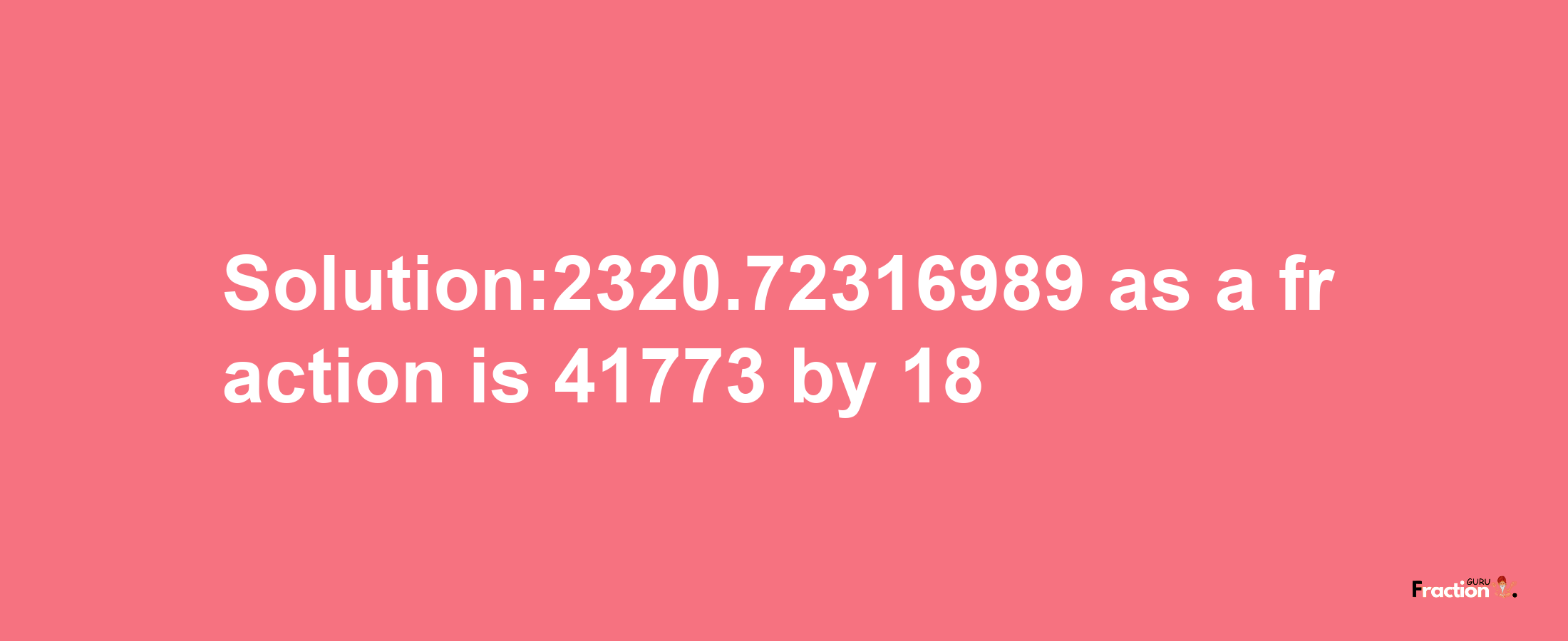 Solution:2320.72316989 as a fraction is 41773/18