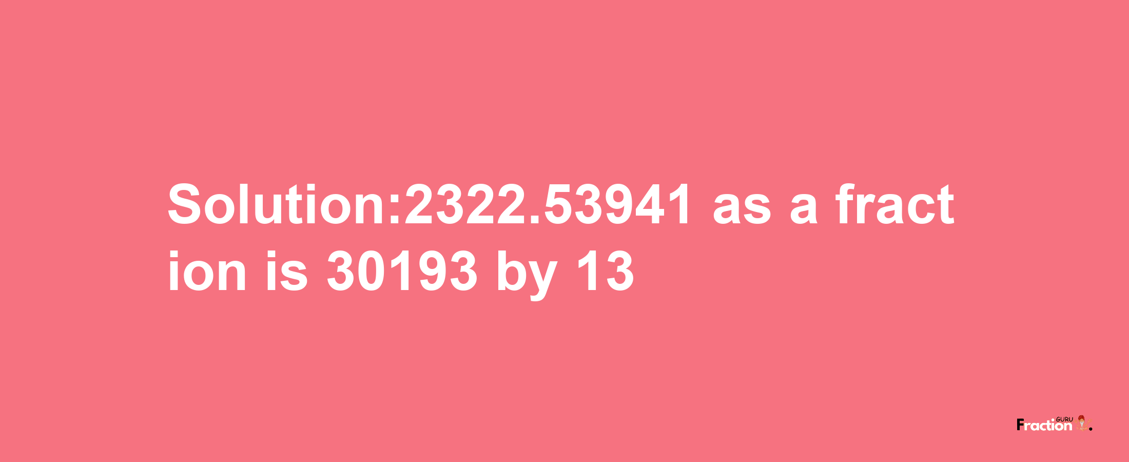 Solution:2322.53941 as a fraction is 30193/13