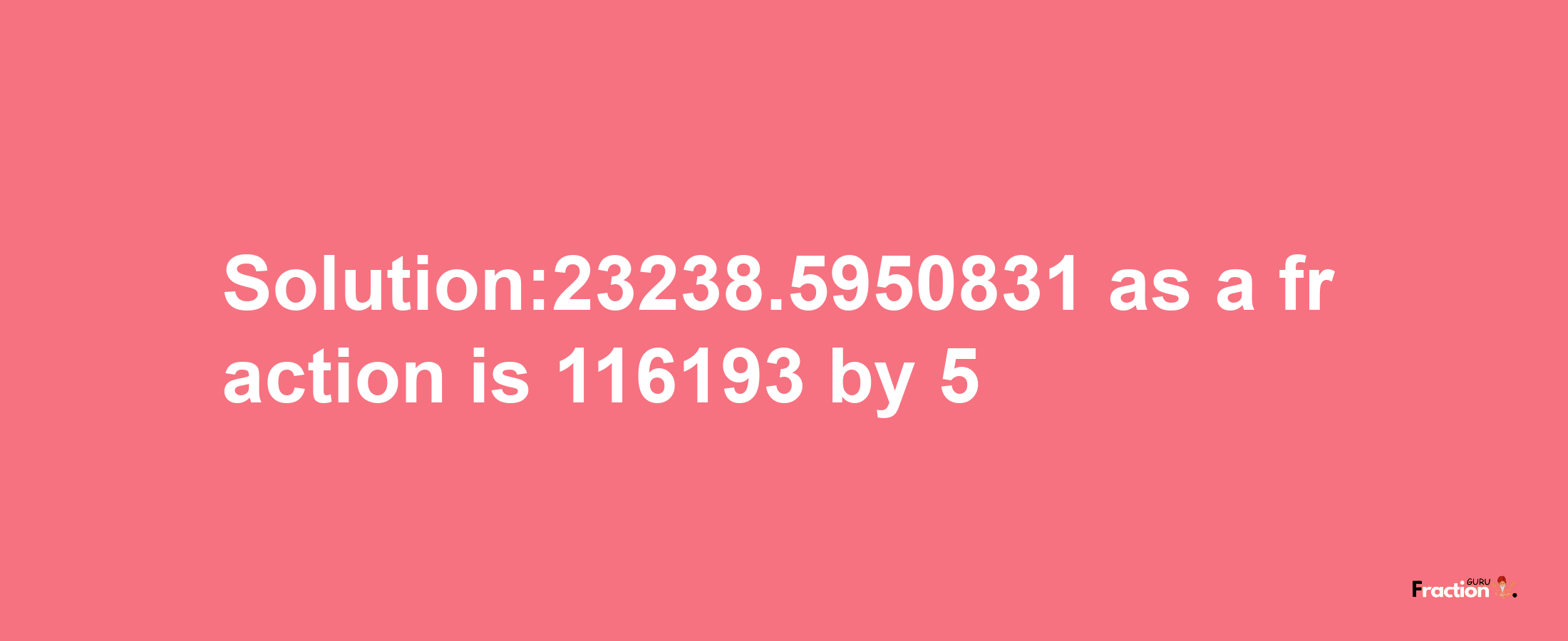 Solution:23238.5950831 as a fraction is 116193/5