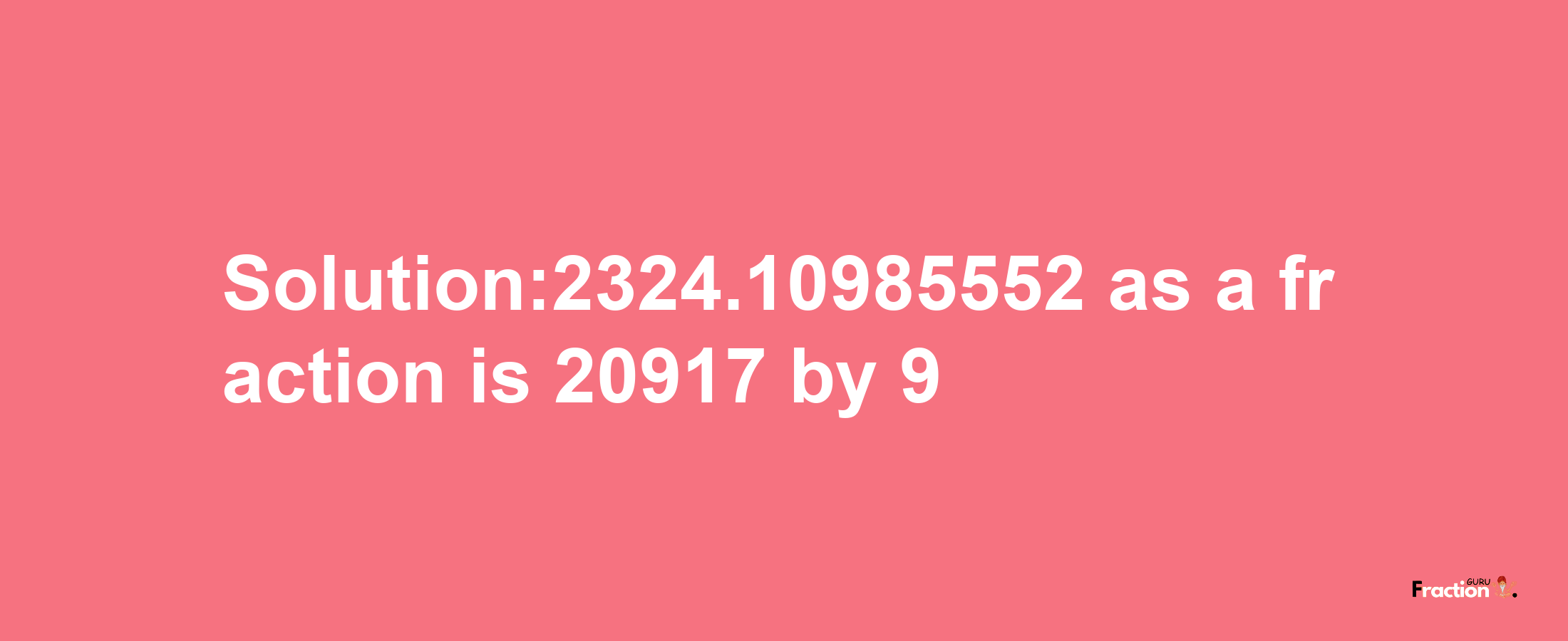 Solution:2324.10985552 as a fraction is 20917/9