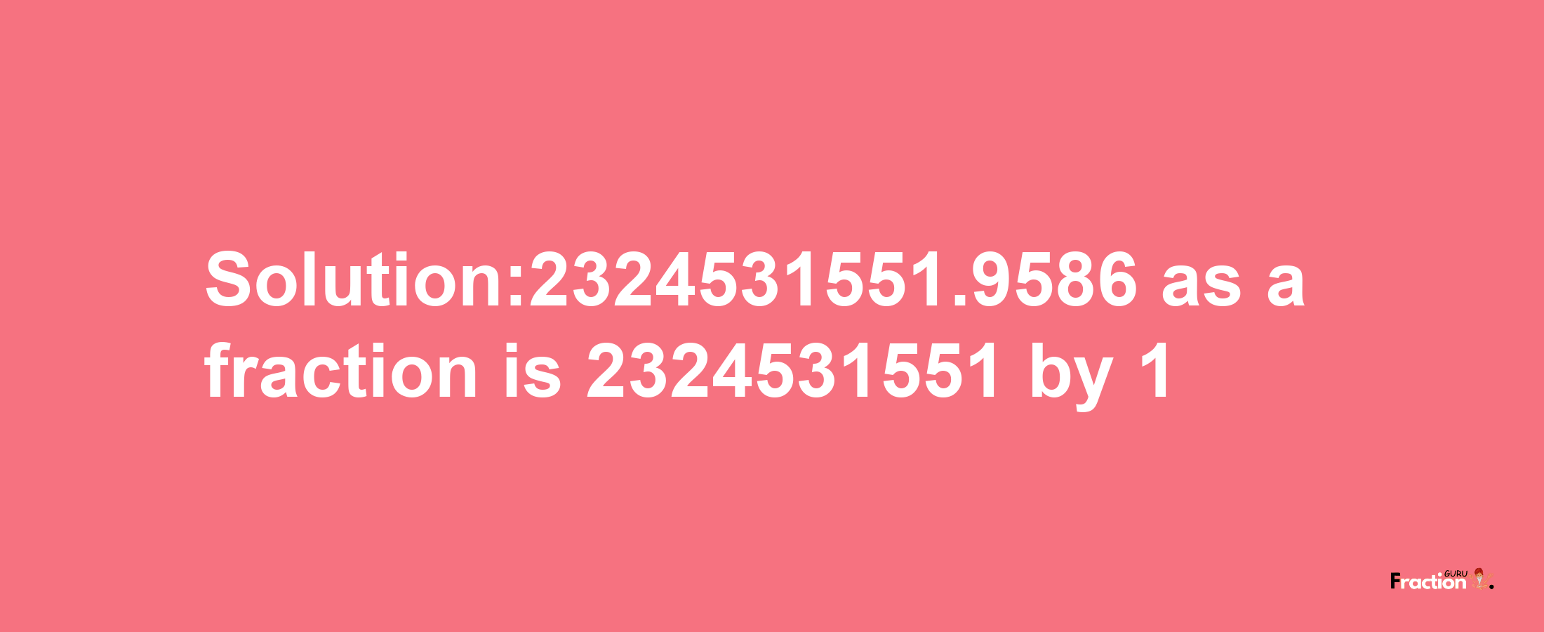 Solution:2324531551.9586 as a fraction is 2324531551/1