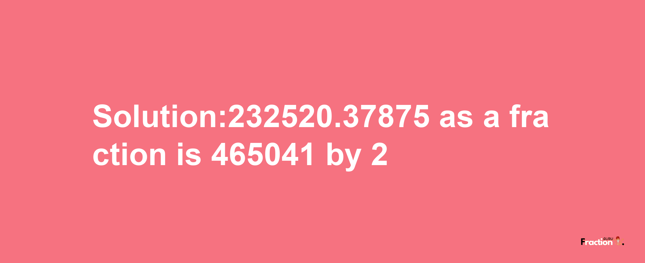 Solution:232520.37875 as a fraction is 465041/2