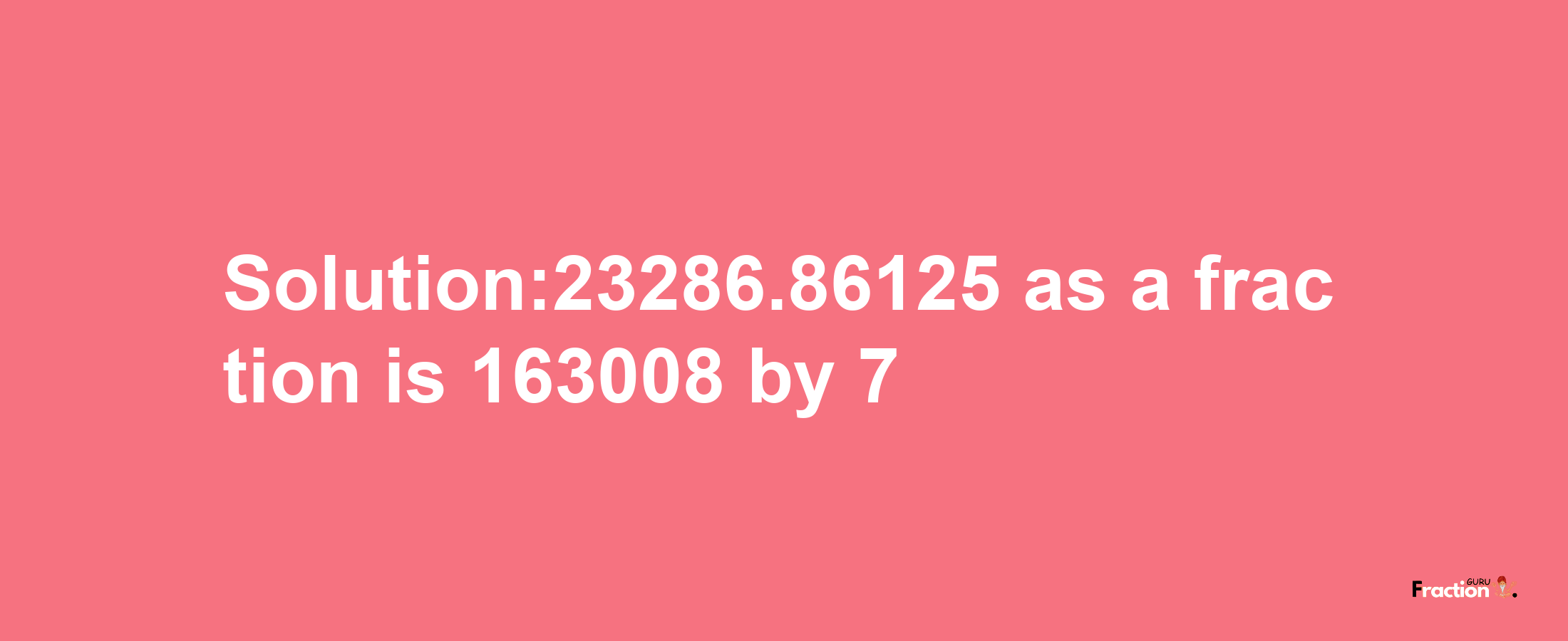 Solution:23286.86125 as a fraction is 163008/7