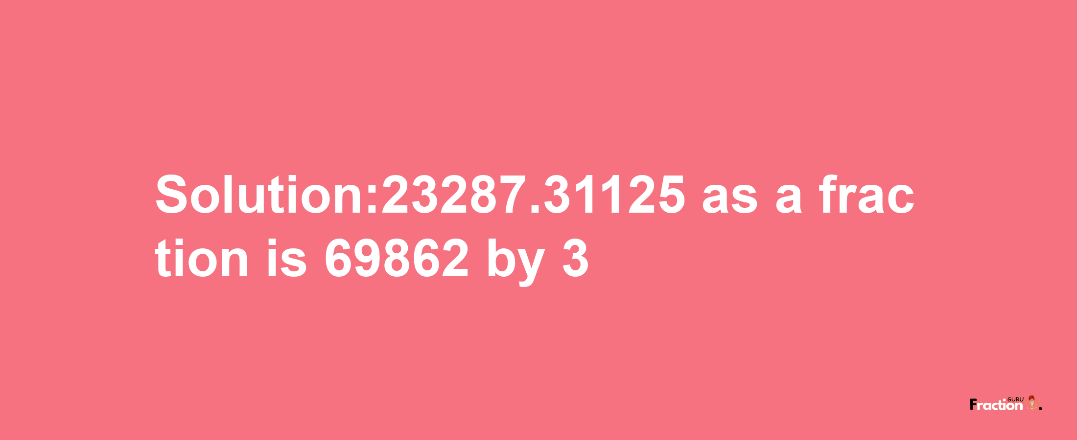 Solution:23287.31125 as a fraction is 69862/3