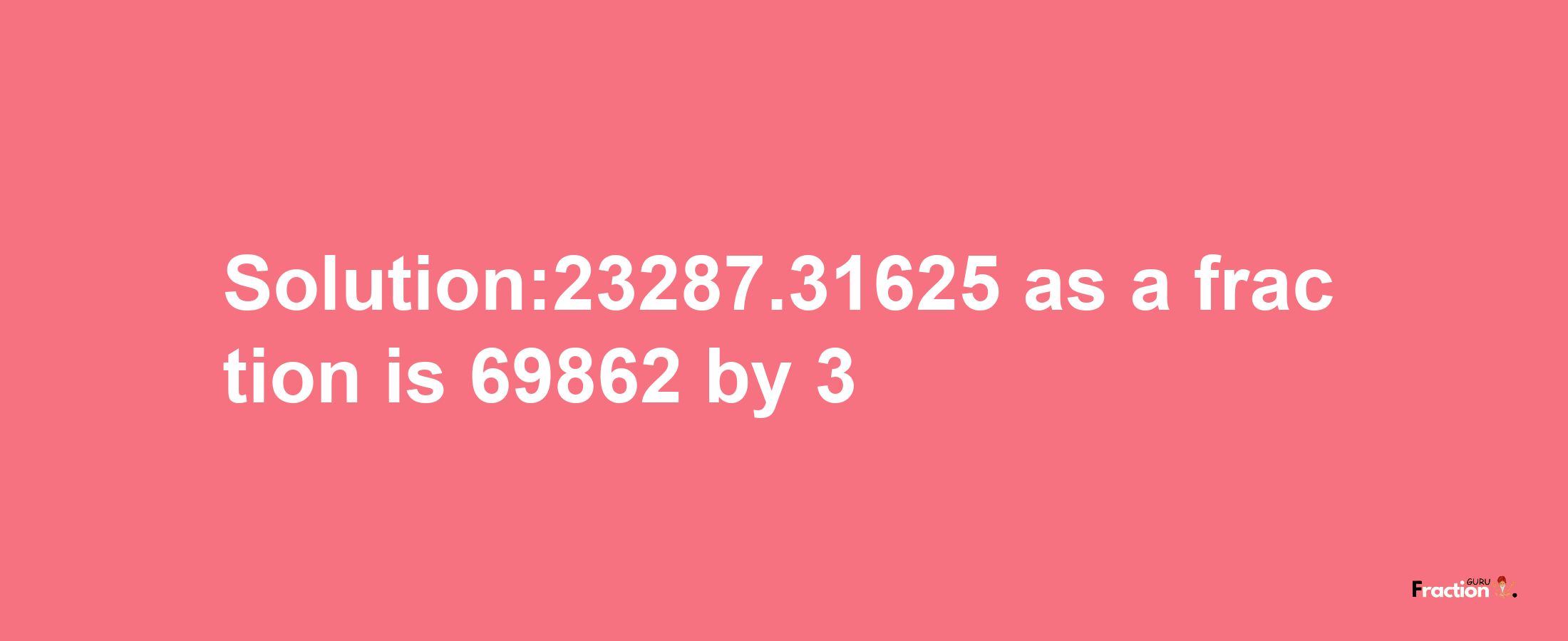 Solution:23287.31625 as a fraction is 69862/3