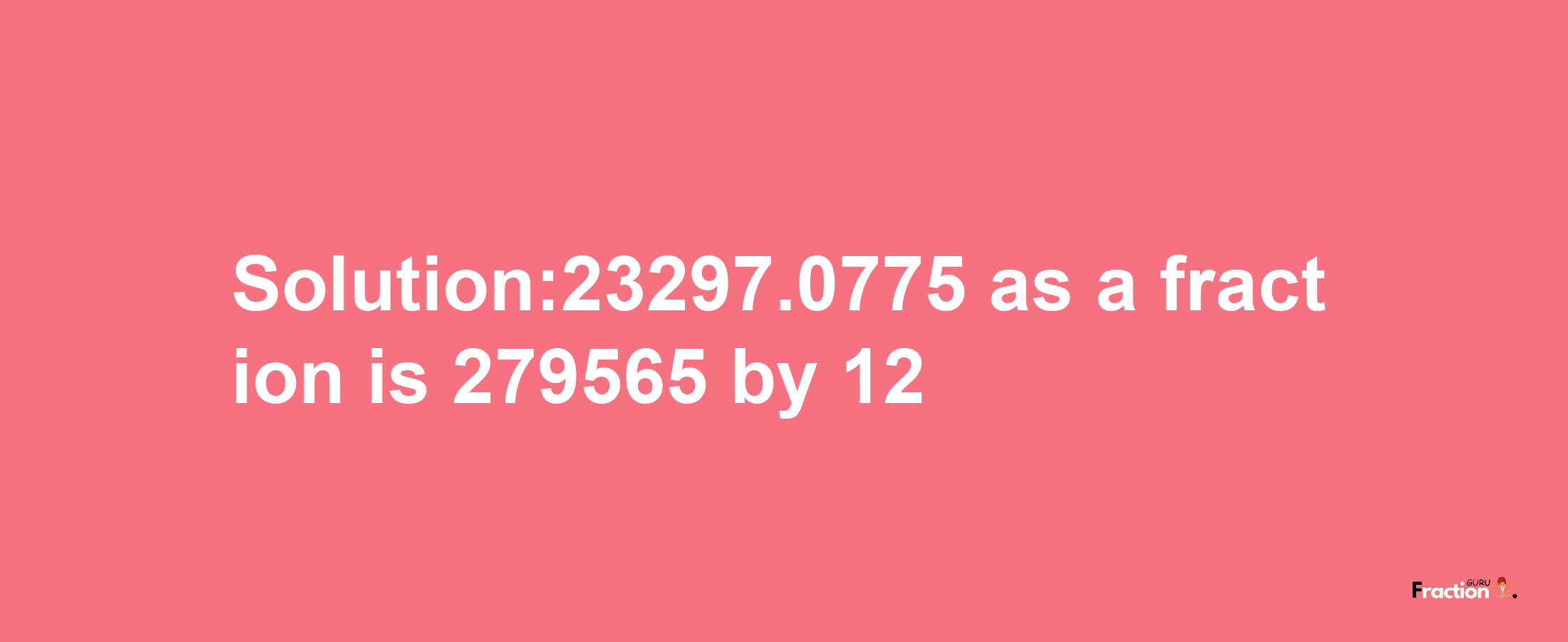 Solution:23297.0775 as a fraction is 279565/12