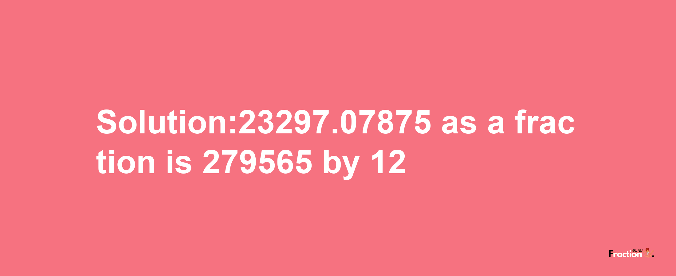 Solution:23297.07875 as a fraction is 279565/12