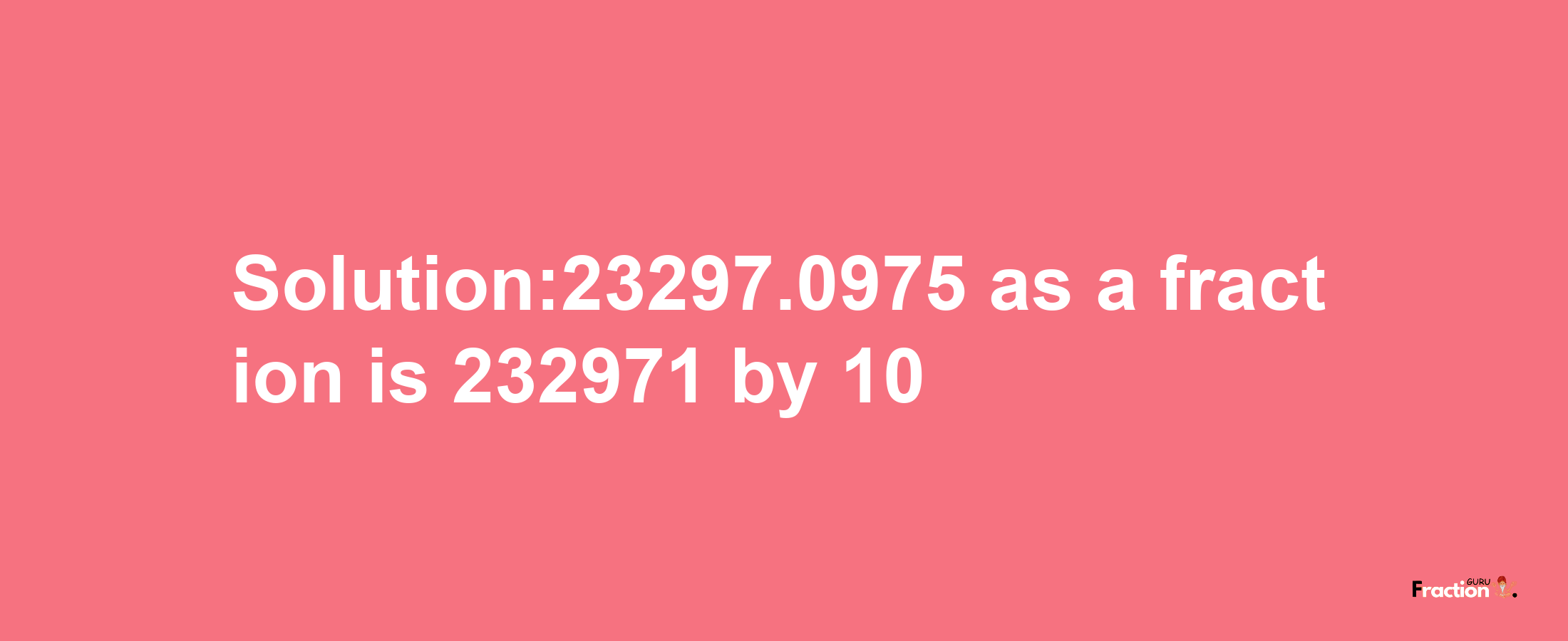 Solution:23297.0975 as a fraction is 232971/10