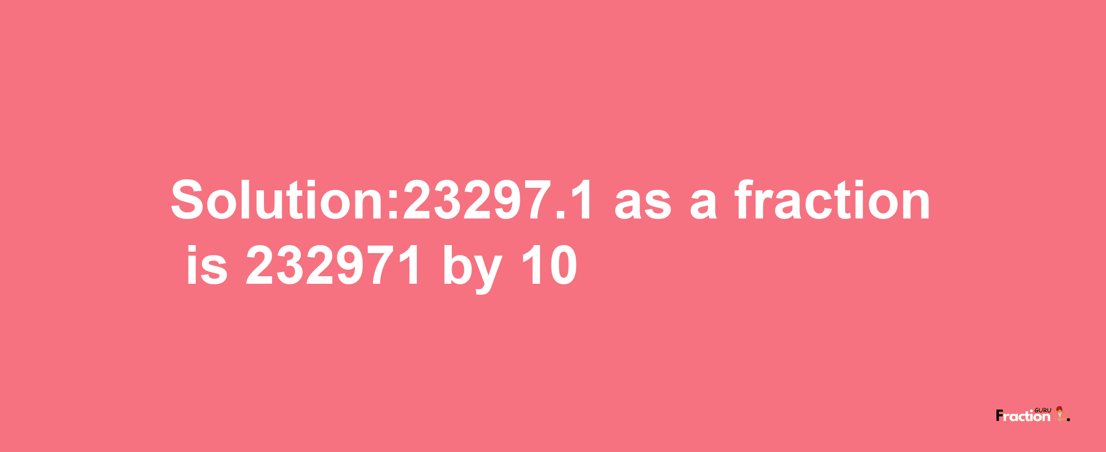 Solution:23297.1 as a fraction is 232971/10