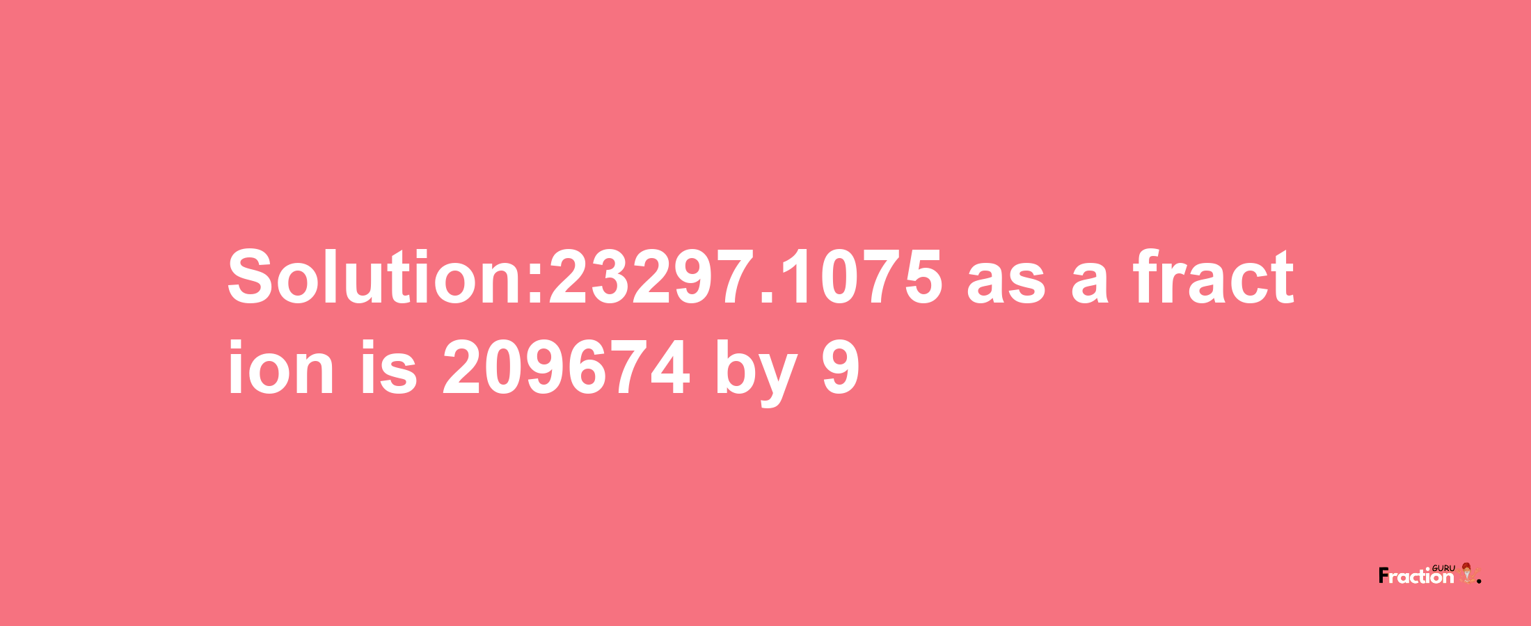 Solution:23297.1075 as a fraction is 209674/9