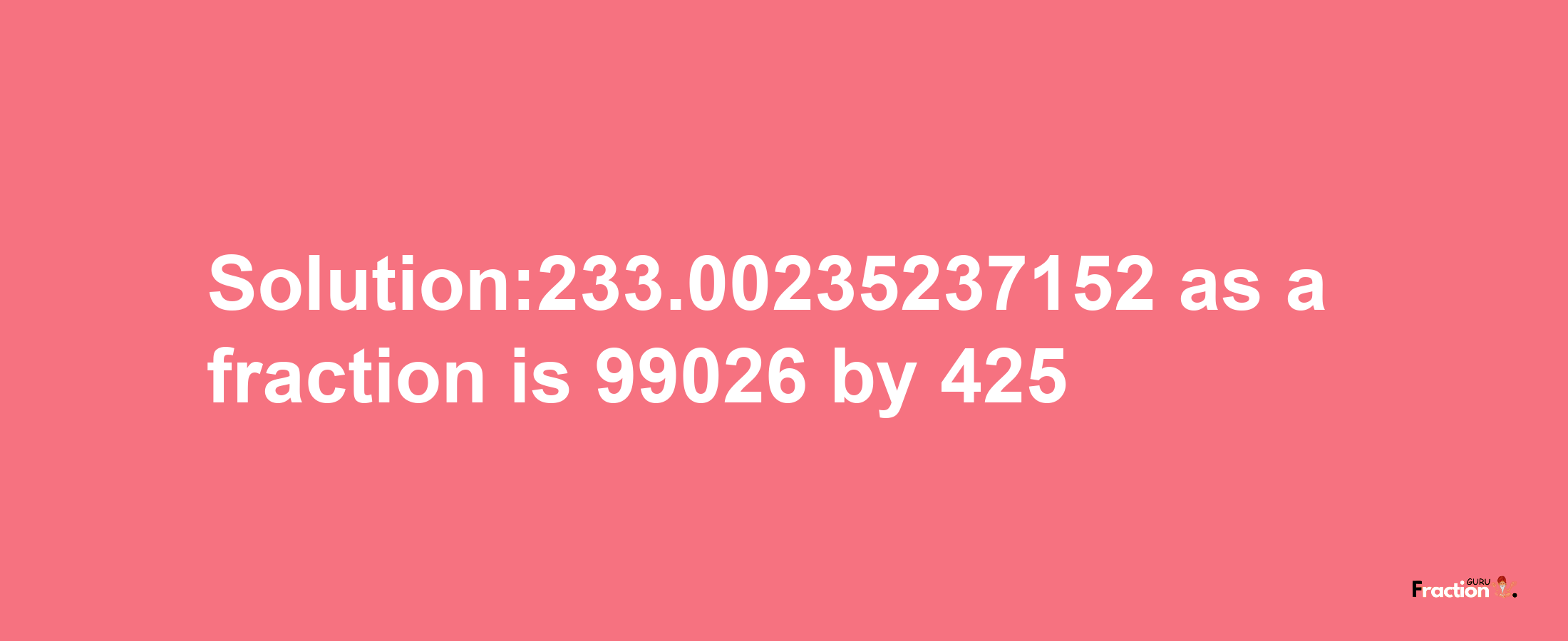 Solution:233.00235237152 as a fraction is 99026/425