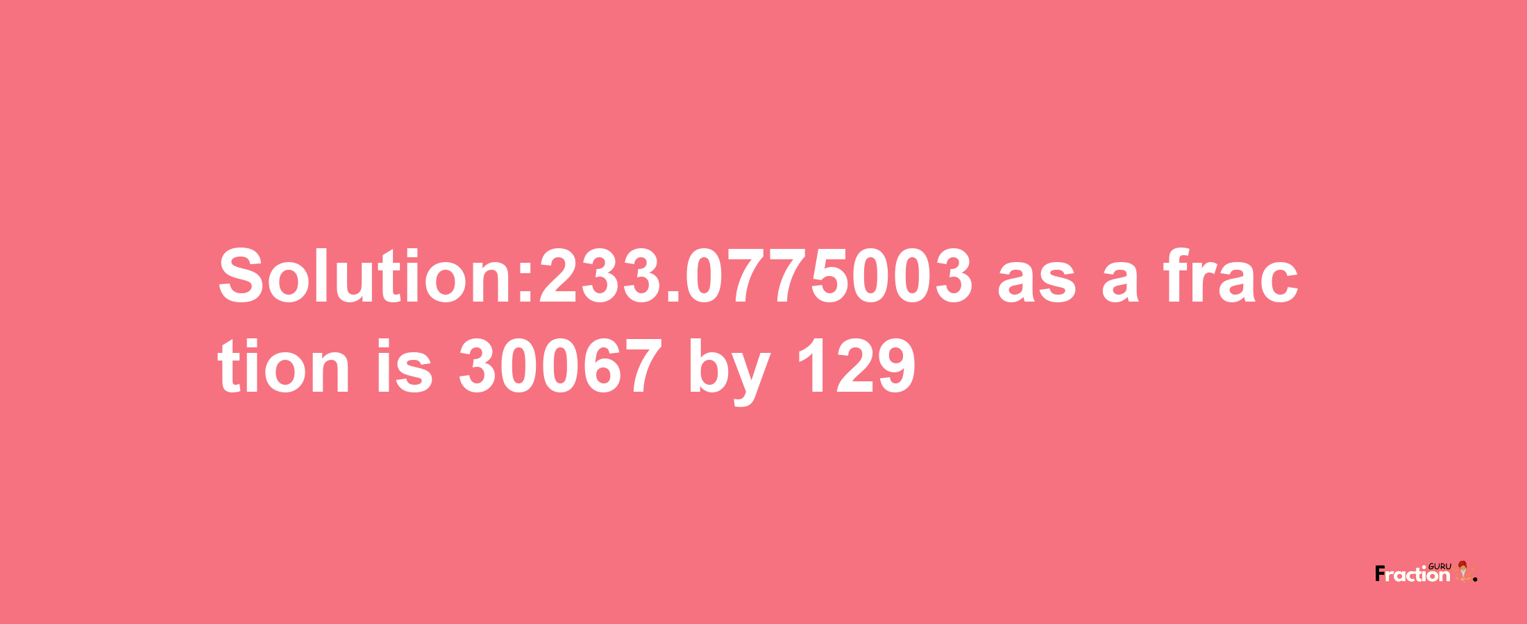 Solution:233.0775003 as a fraction is 30067/129