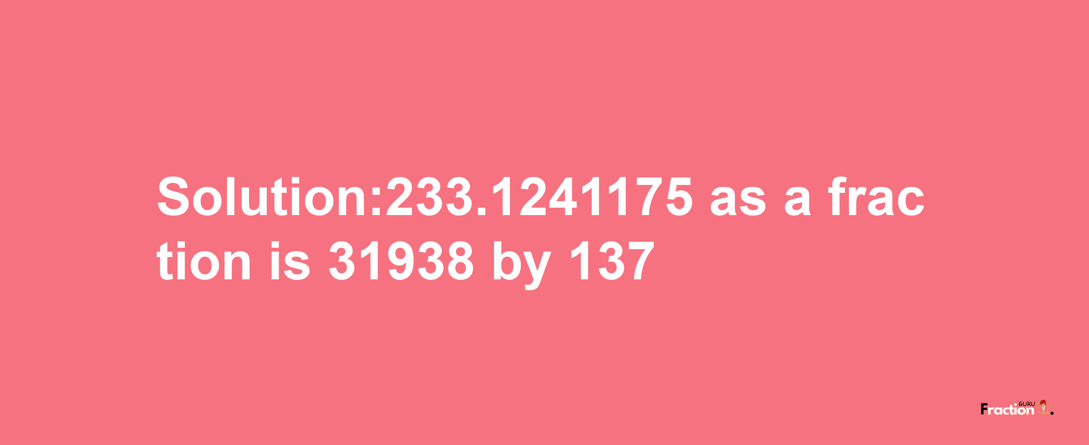 Solution:233.1241175 as a fraction is 31938/137