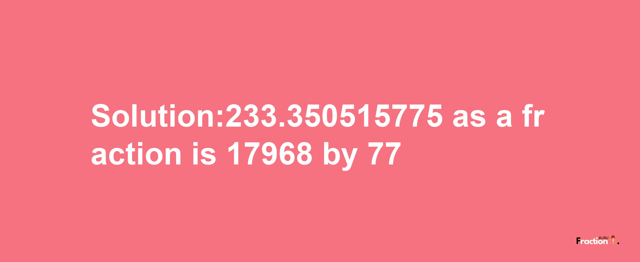 Solution:233.350515775 as a fraction is 17968/77