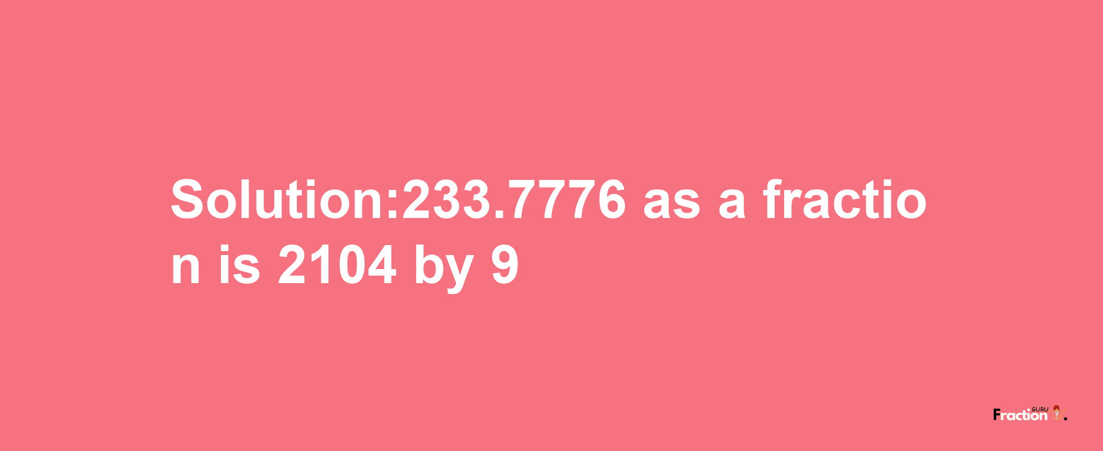 Solution:233.7776 as a fraction is 2104/9