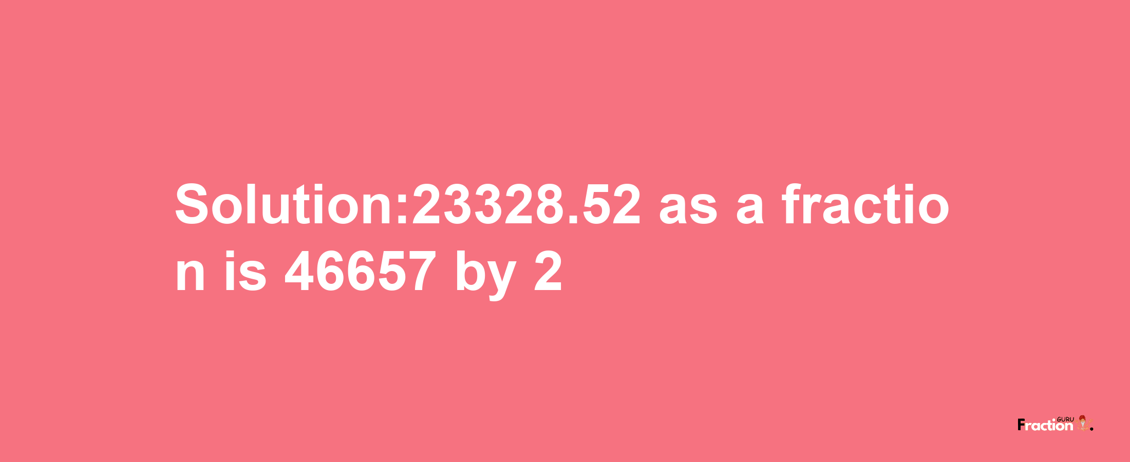 Solution:23328.52 as a fraction is 46657/2