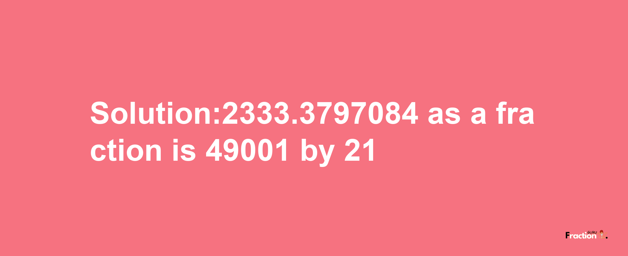 Solution:2333.3797084 as a fraction is 49001/21