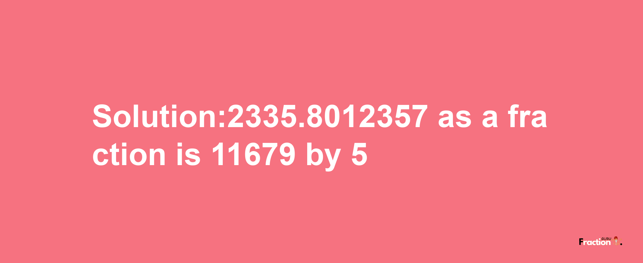 Solution:2335.8012357 as a fraction is 11679/5