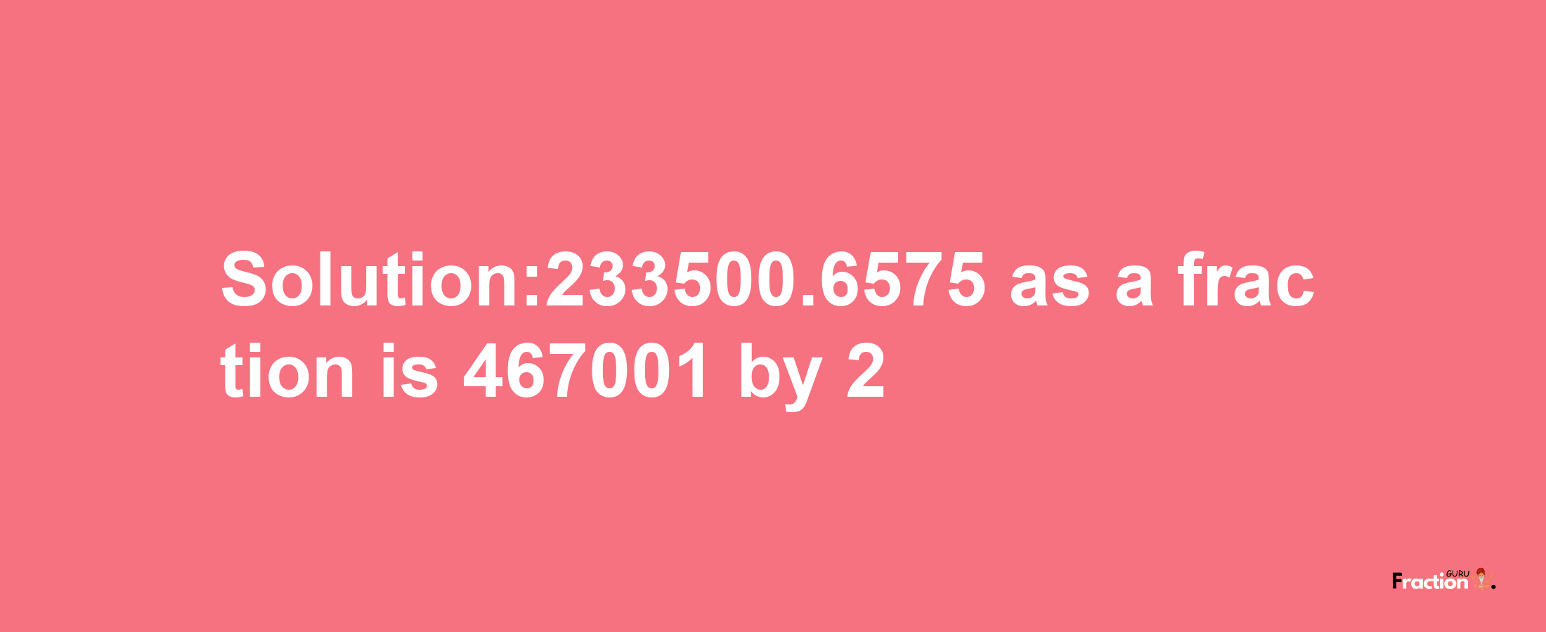 Solution:233500.6575 as a fraction is 467001/2