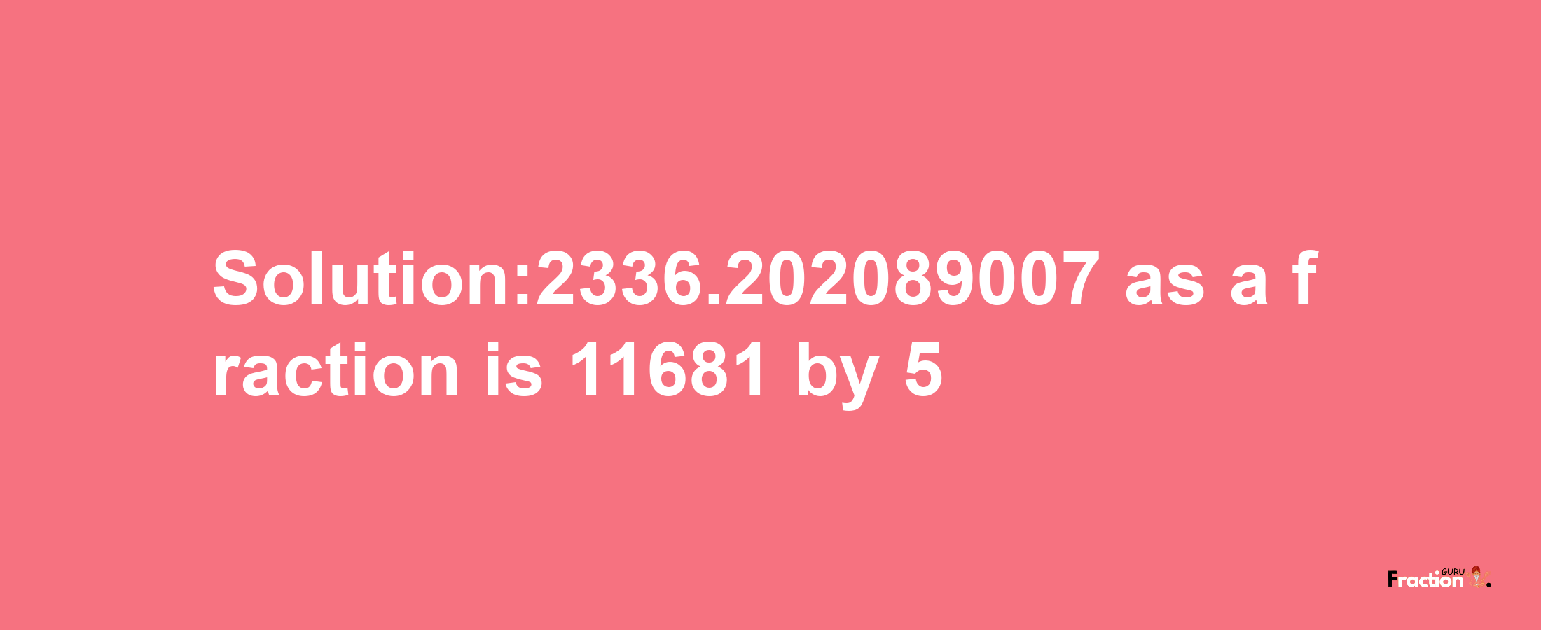 Solution:2336.202089007 as a fraction is 11681/5