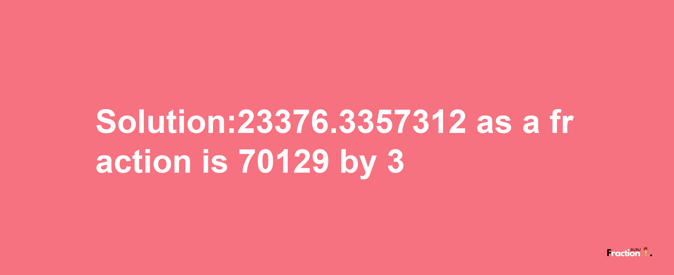 Solution:23376.3357312 as a fraction is 70129/3