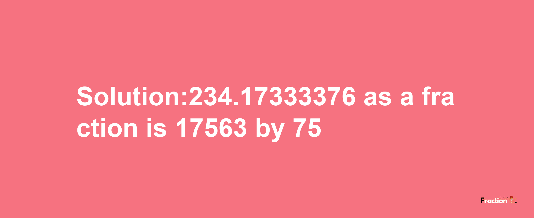 Solution:234.17333376 as a fraction is 17563/75