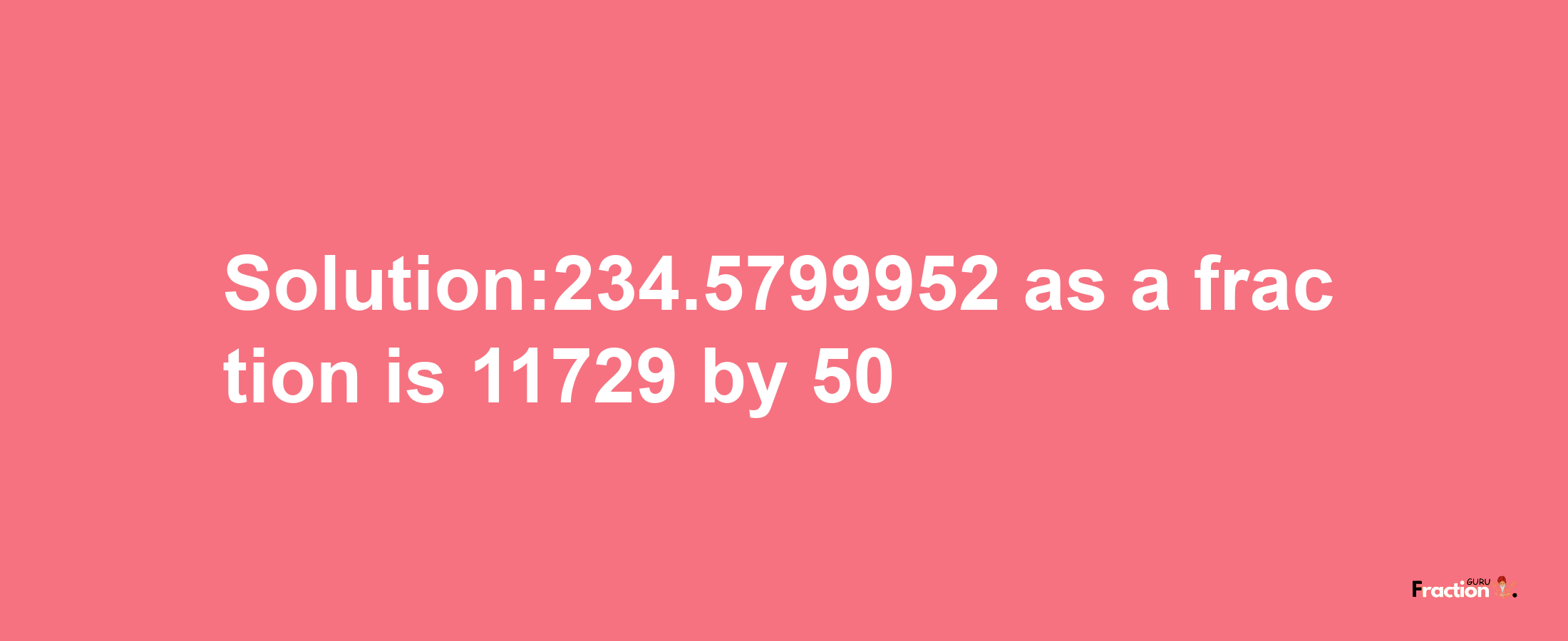 Solution:234.5799952 as a fraction is 11729/50