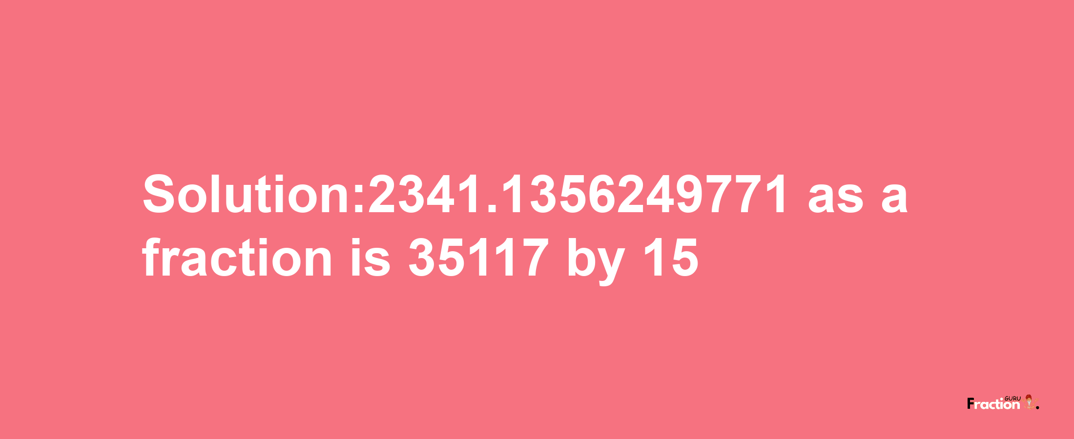 Solution:2341.1356249771 as a fraction is 35117/15