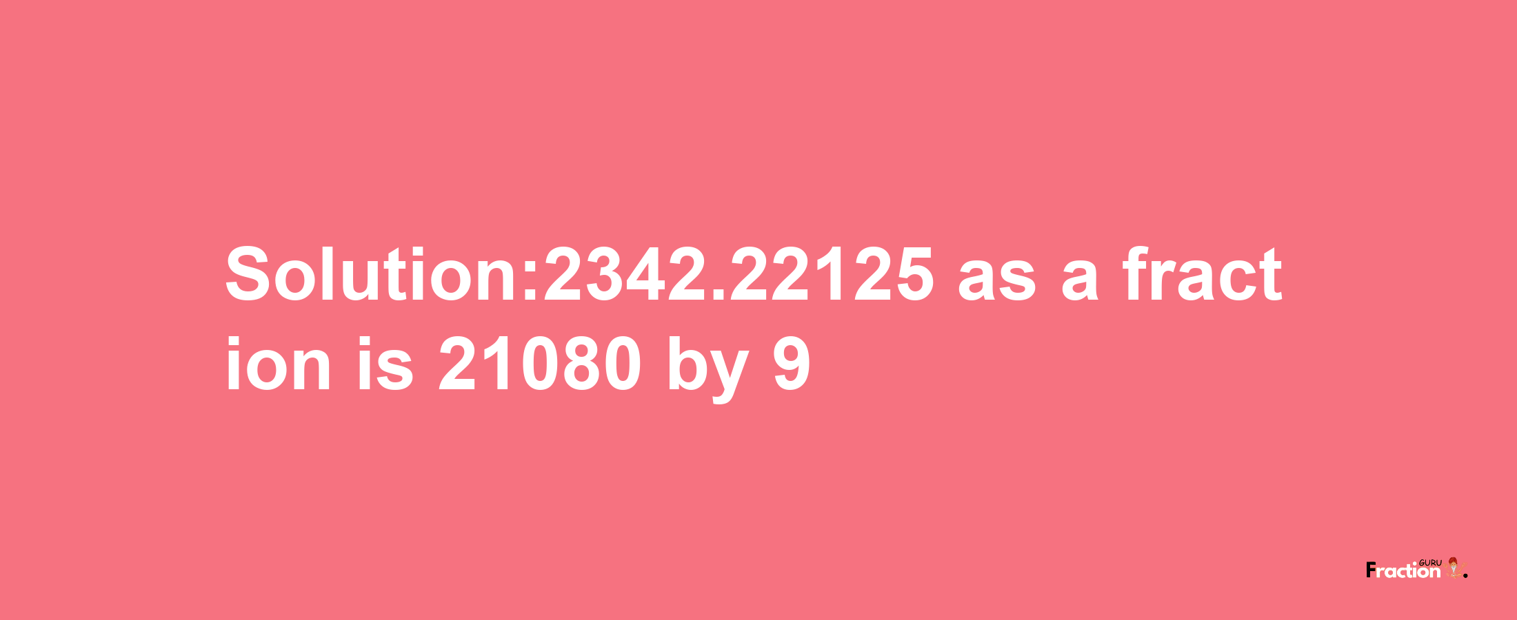 Solution:2342.22125 as a fraction is 21080/9