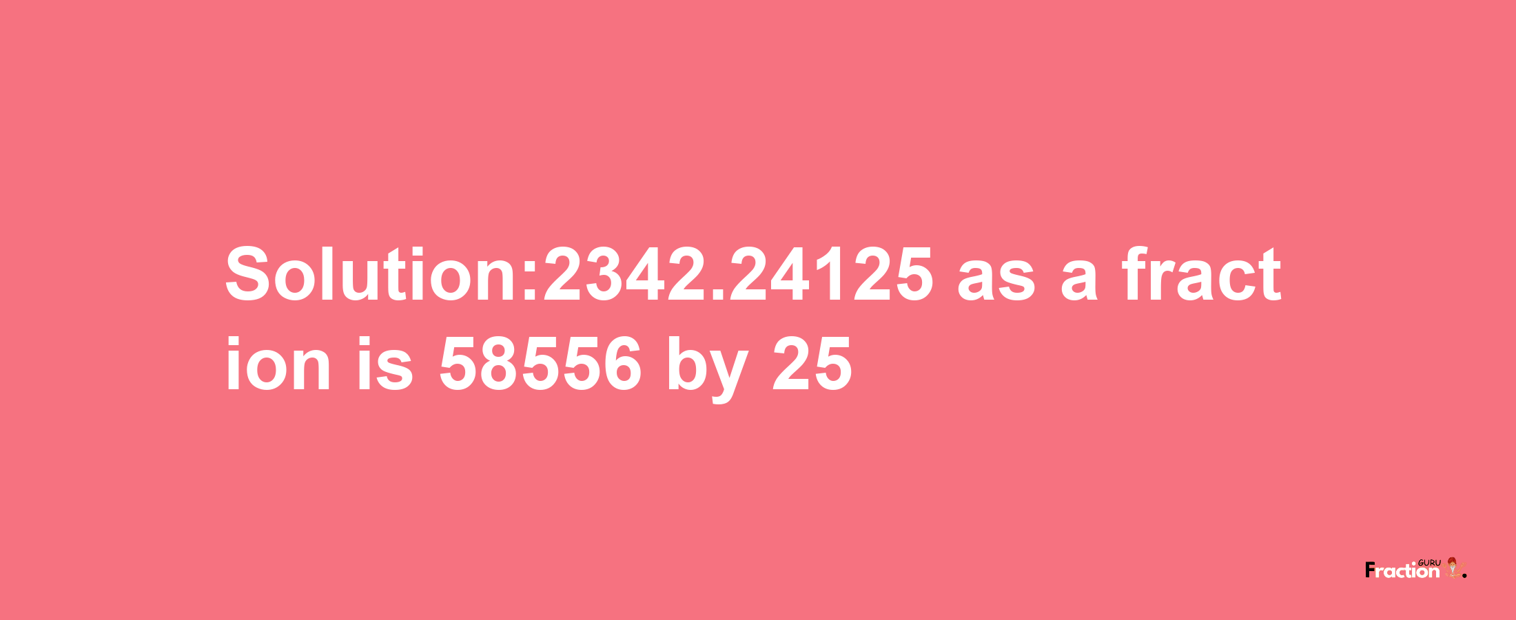 Solution:2342.24125 as a fraction is 58556/25