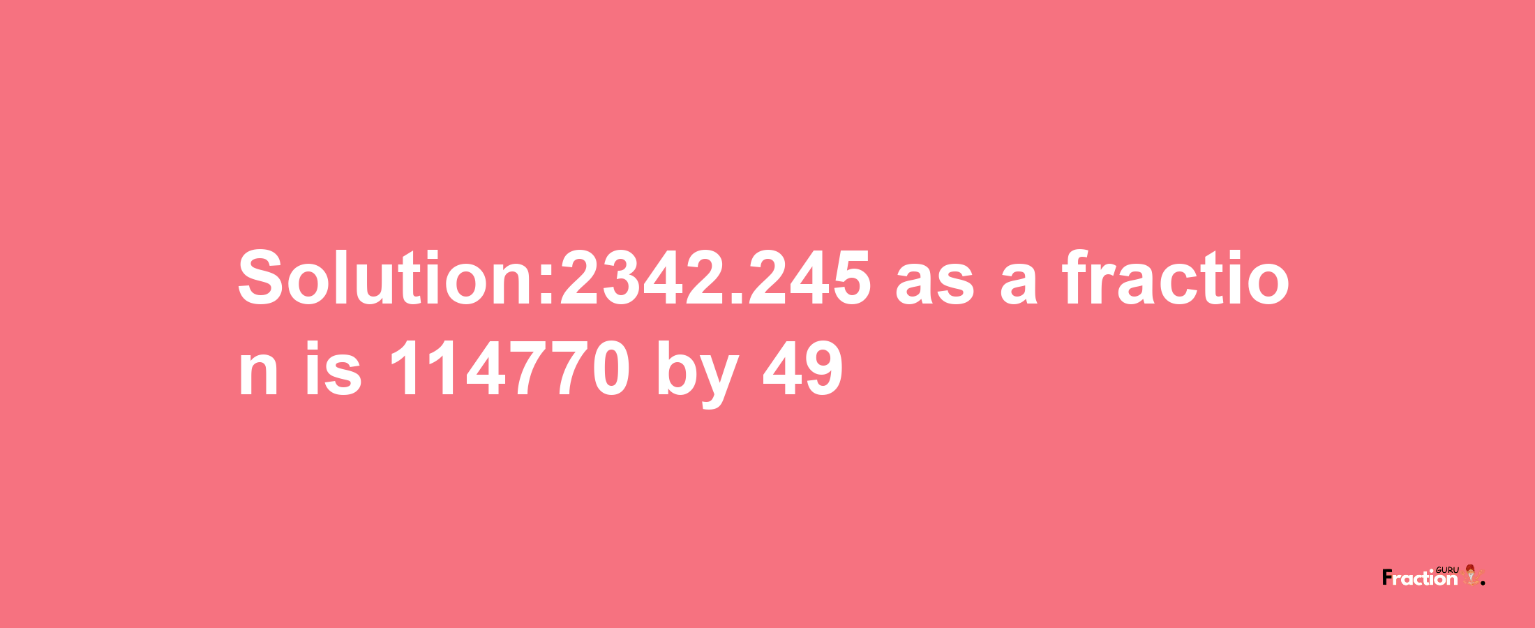 Solution:2342.245 as a fraction is 114770/49