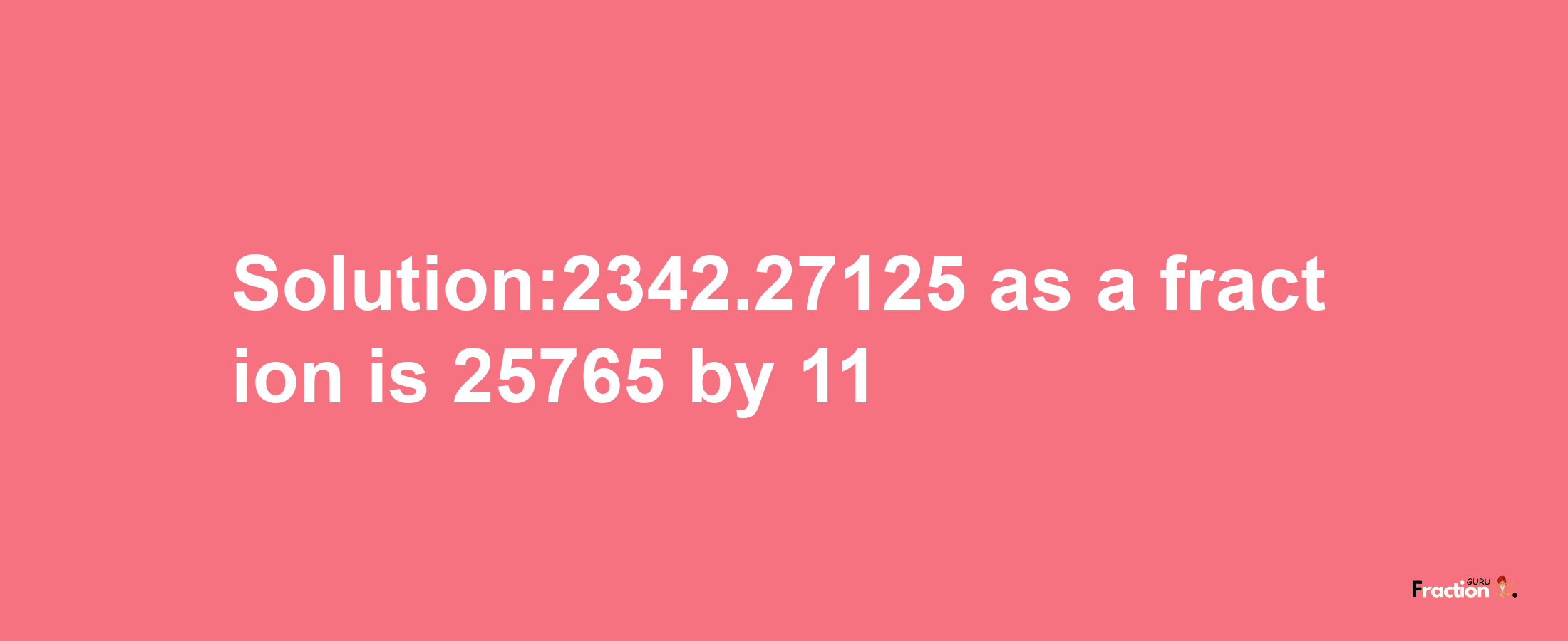 Solution:2342.27125 as a fraction is 25765/11